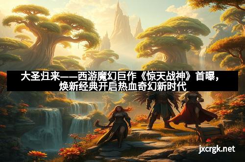 大圣归来——西游魔幻巨作《惊天战神》首曝，焕新经典开启热血奇幻新时代